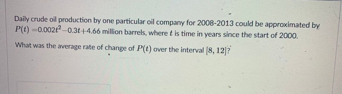 Daily crude oil production by one particular oil company for 2008-2013 could be approximated by
P(t) =0.002t2 -0.3t+4.66 million barrels, where t is time in years since the start of 2000.
What was the average rate of change of P(t) over the interval 8, 12 ?
