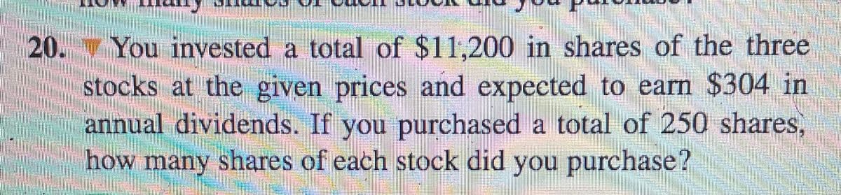 20. You invested a total of $11,200 in shares of the three
stocks at the given prices and expected to earn $304 in
annual dividends. If you purchased a total of 250 shares,
how many shares of each stock did you purchase?
