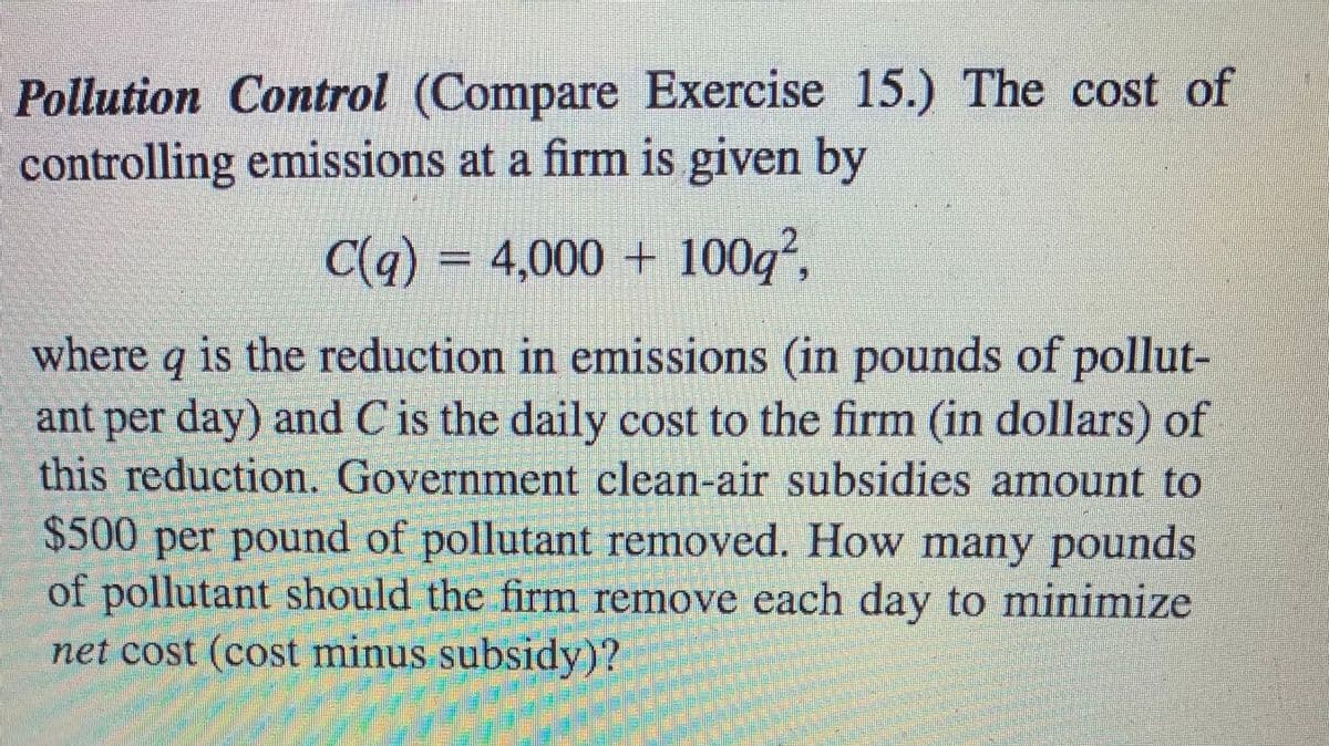 Pollution Control (Compare Exercise 15.) The cost of
controlling emissions at a firm is given by
C(q) = 4,000 + 100q²,
where q is the reduction in emissions (in pounds of pollut-
ant per day) and C is the daily cost to the firm (in dollars) of
this reduction. Government clean-air subsidies amount to
$500 per pound of pollutant removed. How many pounds
of pollutant should the firm remove each day to minimize
net cost (cost minus subsidy)?
