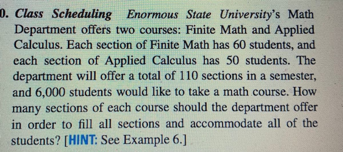 0. Class Scheduling Enormous State University's Math
Department offers two courses: Finite Math and Applied
Calculus. Each section of Finite Math has 60 students, and
each section of Applied Calculus has 50 students. The
department will offer a total of 110 sections in a semester,
and 6,000 students would like to take a math course. How
many sections of each course should the department offer
in order to fill all sections and accommodate all of the
students? [HINT: See Example 6.]
