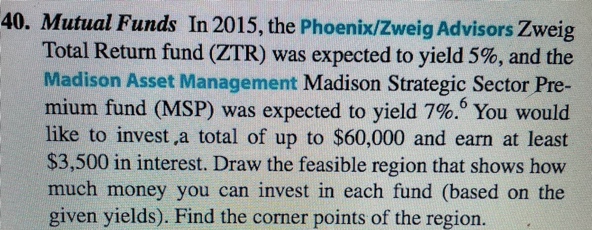 40. Mutual Funds In 2015, the Phoenix/Zweig Advisors Zweig
Total Return fund (ZTR) was expected to yield 5%, and the
Madison Asset Management Madison Strategic Sector Pre-
mium fund (MSP) was expected to yield 7%.° You would
like to invest ,a total of up to $60,000 and earn at least
6.
$3.500 in interest. Draw the feasible region that shows how
much money you can invest in each fund (based on the
giyen yields). Find the corner points of the region.
