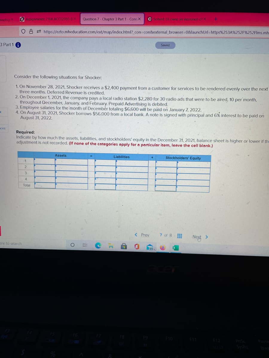 hnolog X
O Assignments 21FA ACCT2010-8 X
Question 7 - Chapter 3 Part 1 - Conn X
C Solved: Eli owns an insurance of X
O 8 e https://ezto.mheducation.com/ext/map/index.html?_con=con&external_browser=0&launchUrl=https%253A%252F%252Flms.mh
3 Part 1
Saved
Consider the following situations for Shocker:
1. On November 28, 2021, Shocker receives a $2,400 payment from a customer for services to be rendered evenly over the next
three months. Deferred Revenue is credited.
2. On December 1, 2021, the company pays a local radio station $2,280 for 30 radio ads that were to be aired, 10 per month,
throughout December, January, and February. Prepaid Advertising is debited.
3. Employee salaries for the month of Decembér totaling $6,600 will be påid on January 7, 2022.
4. On August 31, 2021, Shocker borrows $56,000 from a local bank. A note is signed with principal and 6% interest to be paid on
August 31, 2022.
aces
Required:
Indicate by how much the assets, liabilities, and stockholders' equity in the December 31, 2021, balance sheet is higher or lower if th-
adjustment is not recorded. (If none of the categories apply for a particular item, leave the cell blank.)
Assets
Liabilities
Stockholders' Equity
1.
2.
3.
4.
Total
< Prev
7 of 8
Next >
ere to search
FS
F9
F10
F11
F12
PriSc Pause
S SysRg
Bre
