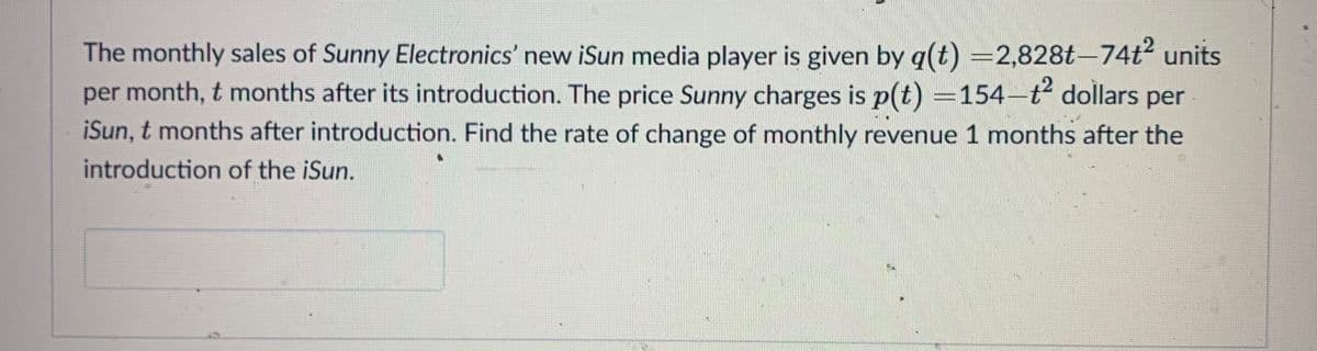 The monthly sales of Sunny Electronics' new iSun media player is given by q(t) =2,828t-74t units
per month, t months after its introduction. The price Sunny charges is p(t) =154-t dollars per
iSun, t months after introduction. Find the rate of change of monthly revenue 1 months after the
introduction of the iSun.
