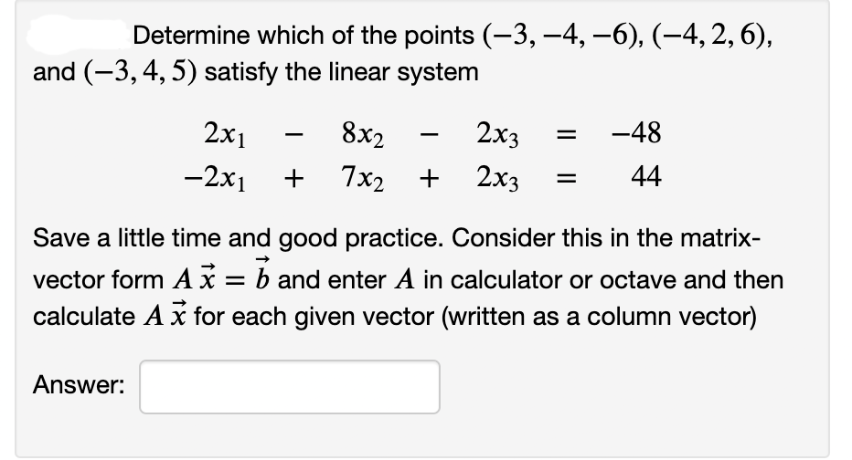 Determine which of the points (-3, –4, –6), (-4, 2, 6),
and (-3, 4, 5) satisfy the linear system
2x1
8x2
2x3
-48
-2x1
+
7x2
+
2x3
44
Save a little time and good practice. Consider this in the matrix-
vector form A x = b and enter A in calculator or octave and then
calculate A x for each given vector (written as a column vector)
Answer:
