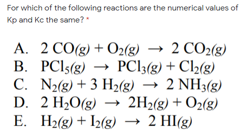For which of the following reactions are the numerical values of
Kp and Kc the same? *
А. 2 СО(g) + O2(g) — 2 СО2(g)
B. PCI5(g) → PC13(g) + Cl2(g)
C. N2(g) + 3 H2(g) → 2 NH3(g)
D. 2 H2O(g) → 2H2(g) + O2(g)
E. H2(g) + I2(g) → 2 HI(g)
