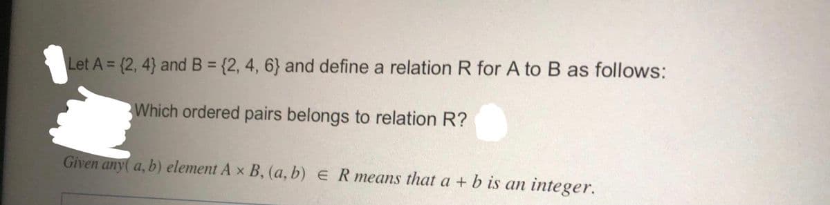 Let A = (2, 4} and B = {2, 4, 6} and define a relation R for A to B as follows:
Which ordered pairs belongs to relation R?
Given any( a, b) element A × B, (a, b) e R means that a + b is an integer.
