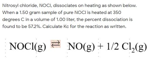 Nitrosyl chloride, NOCI, dissociates on heating as shown below.
When a 1.50 gram sample of pure NOCI is heated at 350
degrees C in a volume of 1.00 liter, the percent dissociation is
found to be 57.2%. Calculate Kc for the reaction as written.
NOCI(g)
2 NO(g) + 1/2 Cl,(g)
