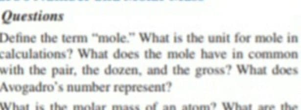 Questions
Define the term "mole." What is the unit for mole in
calculations? What does the mole have in common
with the pair, the dozen, and the gross? What does
Avogadro's number represent?
What is
the molar mass of an atom? Wha
That
