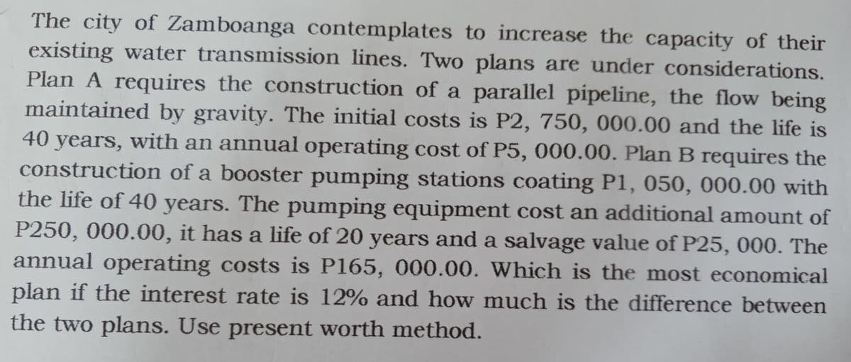 The city of Zamboanga contemplates to increase the capacity of their
existing water transmission lines. Two plans are under considerations.
Plan A requires the construction of a parallel pipeline, the flow being
maintained by gravity. The initial costs is P2, 750, 000.00 and the life is
40 years, with an annual operating cost of P5, 000.00. Plan B requires the
construction of a booster pumping stations coating P1, 050, 000.00 with
the life of 40 years. The pumping equipment cost an additional amount of
P250, 000.00, it has a life of 20 years and a salvage value of P25, 000. The
annual operating costs is P165, 000.00. Which is the most economical
plan if the interest rate is 12% and how much is the difference between
the two plans. Use present worth method.
