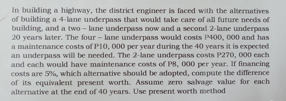 In building a highway, the district engineer is faced with the alternatives
of building a 4-lane underpass that would take care of all future needs of
building, and a two – lane underpass now and a second 2-lane underpass
20 years later. The four - lane underpass would costs P400, 000 and has
a maintenance costs of P10, 000 per year during the 40 years it is expected
an underpass will be needed. The 2-lane underpass costs P270, 000 each
and each would have maintenance costs of P8, 000 per year. If financing
costs are 5%, which alternative should be adopted, compute the difference
of its equivalent present worth. Assume zero salvage value for each
alternative at the end of 40 years. Use present worth method
