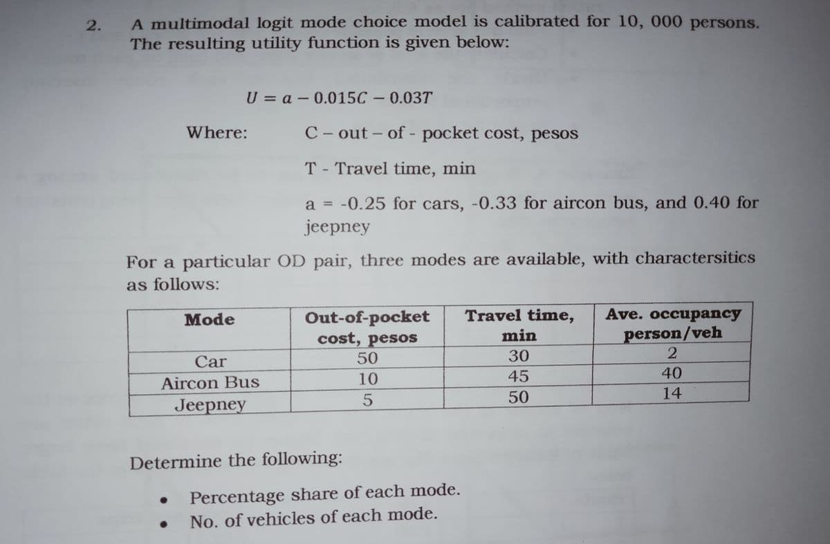 A multimodal logit mode choice model is calibrated for 10, 000 persons.
The resulting utility function is given below:
U = a – 0.015C – 0.03T
Where:
C – out – of - pocket cost, pesos
T - Travel time, min
a = -0.25 for cars, -0.33 for aircon bus, and 0.40 for
jeepney
%3D
For a particular OD pair, three modes are available, with charactersitics
as follows:
Travel time,
Ave. occupancy
Out-of-pocket
cost, pesos
50
Mode
person/veh
2
min
30
Car
10
45
40
Aircon Bus
5
50
14
Jeepney
Determine the following:
Percentage share of each mode.
No. of vehicles of each mode.
2.
