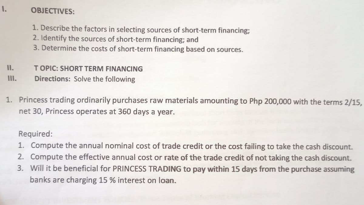 I.
OBJECTIVES:
1. Describe the factors in selecting sources of short-term financing3B
2. Identify the sources of short-term financing; and
3. Determine the costs of short-term financing based on sources.
I.
TOPIC: SHORT TERM FINANCING
II.
Directions: Solve the following
1. Princess trading ordinarily purchases raw materials amounting to Php 200,000 with the terms 2/15,
net 30, Princess operates at 360 days a year.
Required:
1. Compute the annual nominal cost of trade credit or the cost failing to take the cash discount.
2. Compute the effective annual cost or rate of the trade credit of not taking the cash discount.
3. Will it be beneficial for PRINCESS TRADING to pay within 15 days from the purchase assuming
banks are charging 15 % interest on loan.
