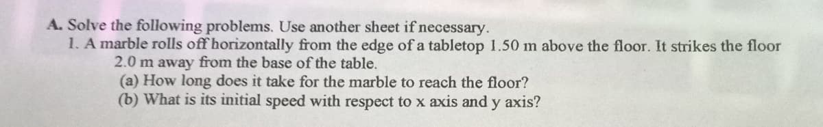 A. Solve the following problems. Use another sheet if necessary.
1. A marble rolls off horizontally from the edge of a tabletop 1.50 m above the floor. It strikes the floor
2.0 m away from the base of the table.
(a) How long does it take for the marble to reach the floor?
(b) What is its initial speed with respect to x axis and y axis?
