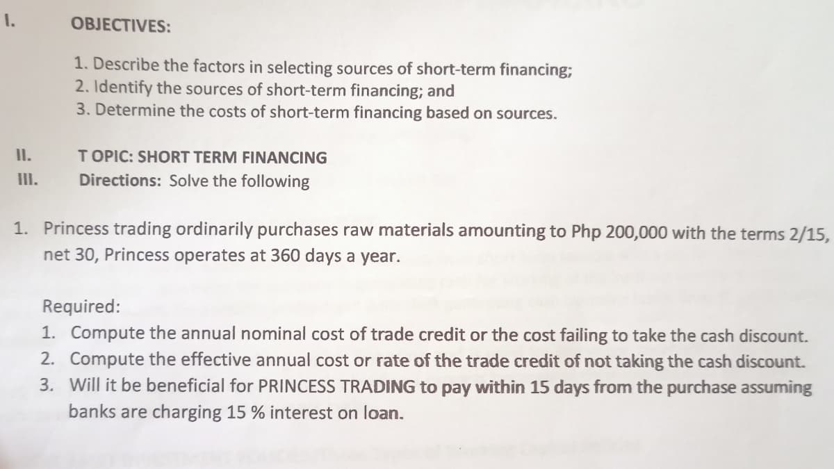 I.
OBJECTIVES:
1. Describe the factors in selecting sources of short-term financing;
2. Identify the sources of short-term financing; and
3. Determine the costs of short-term financing based on sources.
I.
T OPIC: SHORT TERM FINANCING
III.
Directions: Solve the following
1. Princess trading ordinarily purchases raw materials amounting to Php 200,000 with the terms 2/15,
net 30, Princess operates at 360 days a year.
Required:
1. Compute the annual nominal cost of trade credit or the cost failing to take the cash discount.
2. Compute the effective annual cost or rate of the trade credit of not taking the cash discount.
3. Will it be beneficial for PRINCESS TRADING to pay within 15 days from the purchase assuming
banks are charging 15 % interest on loan.
