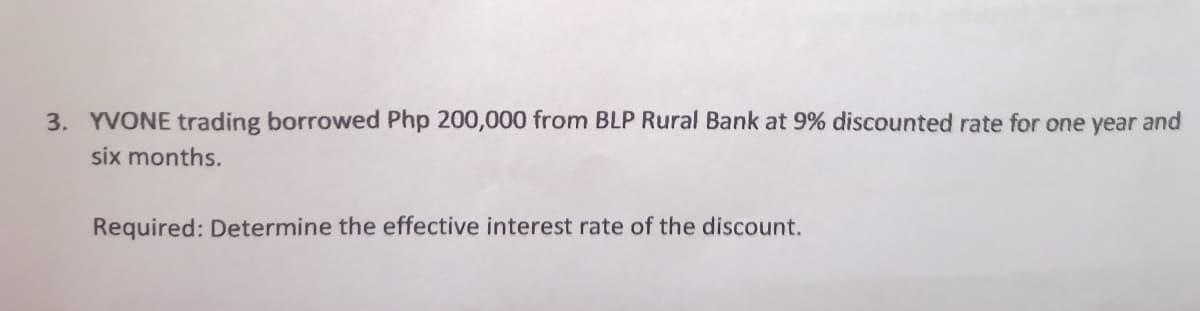 3. YVONE trading borrowed Php 200,000 from BLP Rural Bank at 9% discounted rate for one year and
six months.
Required: Determine the effective interest rate of the discount.
