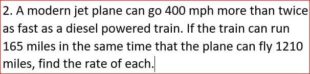 2. A modern jet plane can go 400 mph more than twice
as fast as a diesel powered train. If the train can run
165 miles in the same time that the plane can fly 1210
miles, find the rate of each.

