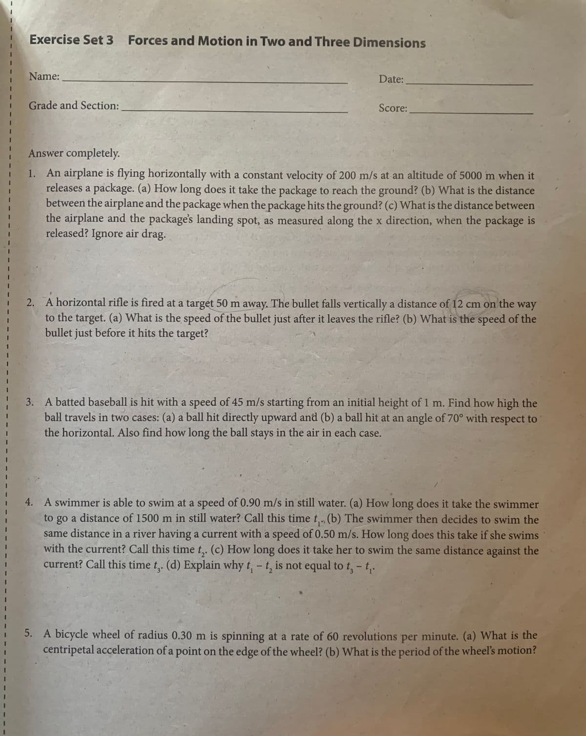 Exercise Set 3
Forces and Motion in Two and Three Dimensions
Name:
Date:
Grade and Section:
Score:
Answer completely.
1. An airplane is flying horizontally with a constant velocity of 200 m/s at an altitude of 5000 m when it
releases a package. (a) How long does it take the package to reach the ground? (b) What is the distance
between the airplane and the package when the package hits the ground? (c) What is the distance between
the airplane and the package's landing spot, as measured along the x direction, when the package is
released? Ignore air drag.
2. A horizontal rifle is fired at a target 50 m away. The bullet falls vertically a distance of 12 cm on the way
to the target. (a) What is the speed of the bullet just after it leaves the rifle? (b) What is the speed of the
bullet just before it hits the target?
3. A batted baseball is hit with a speed of 45 m/s starting from an initial height of1 m. Find how high the
ball travels in two cases: (a) a ball hit directly upward and (b) a ball hit at an angle of 70° with respect to
the horizontal. Also find how long the ball stays in the air in each case.
4. A swimmer is able to swim at a speed of 0.90 m/s in still water. (a) How long does it take the swimmer
to go a distance of 1500 m in still water? Call this time t,. (b) The swimmer then decides to swim the
same distance in a river having a current with a speed of 0.50 m/s. How long does this take if she swims
with the current? Call this time t,. (c) How long does it take her to swim the same distance against the
current? Call this time t,. (d) Explain why t, - t, is not equal to t,- t,.
5. A bicycle wheel of radius 0.30 m is spinning at a rate of 60 revolutions per minute. (a) What is the
centripetal acceleration of a point on the edge of the wheel? (b) What is the period of the wheel's motion?
