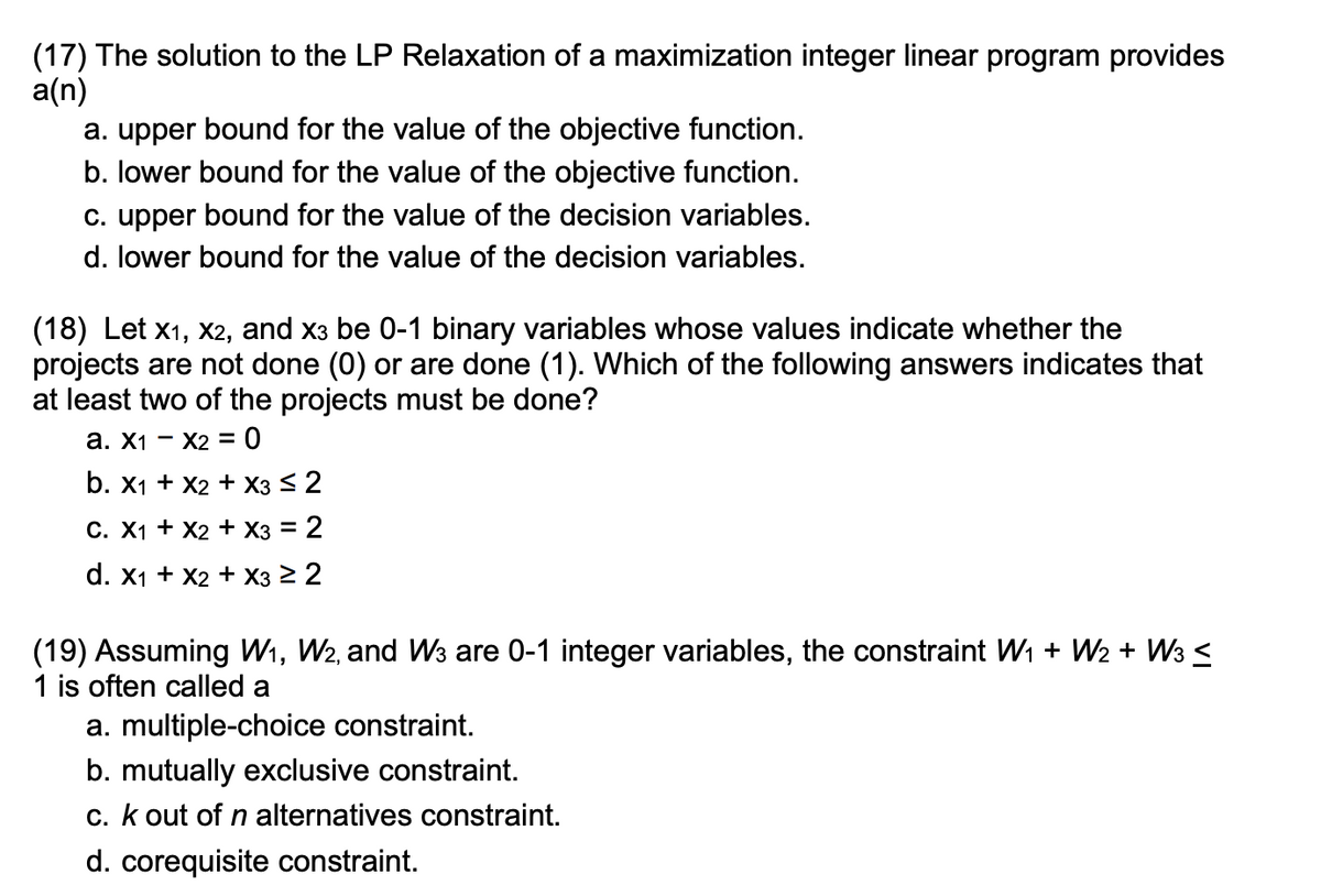 (17) The solution to the LP Relaxation of a maximization integer linear program provides
a(n)
a. upper bound for the value of the objective function.
b. lower bound for the value of the objective function.
c. upper bound for the value of the decision variables.
d. lower bound for the value of the decision variables.
(18) Let x1, x2, and x3 be 0-1 binary variables whose values indicate whether the
projects are not done (0) or are done (1). Which of the following answers indicates that
at least two of the projects must be done?
a. X1
X2 = 0
b. x1 + x2 + x3 ≤ 2
C. X1 + X2 + x3 = 2
d. x1 + x2 + x3 ≥ 2
(19) Assuming W₁, W2, and W3 are 0-1 integer variables, the constraint W₁ + W₂ + W3 ≤
1 is often called a
a. multiple-choice constraint.
b. mutually exclusive constraint.
c. k out of n alternatives constraint.
d. corequisite constraint.