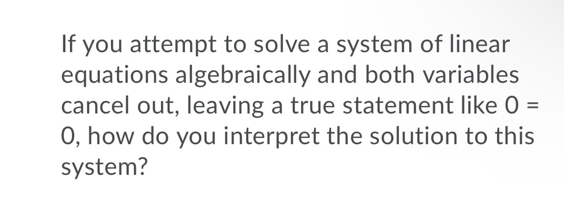 If you attempt to solve a system of linear
equations algebraically and both variables
cancel out, leaving a true statement like 0 =
0, how do you interpret the solution to this
system?
