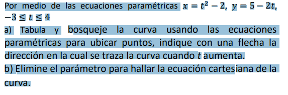 Por medio de las ecuaciones paramétricas x = t2 – 2, y = 5– 2t,
-3 3t<4
a) Tabula y bosqueje la curva usando las ecuaciones
paramétricas para ubicar puntos, indique con una flecha la
dirección en la cual se traza la curva cuando t aumenta.
b) Elimine el parámetro para hallar la ecuación cartesiana de la
curva.
