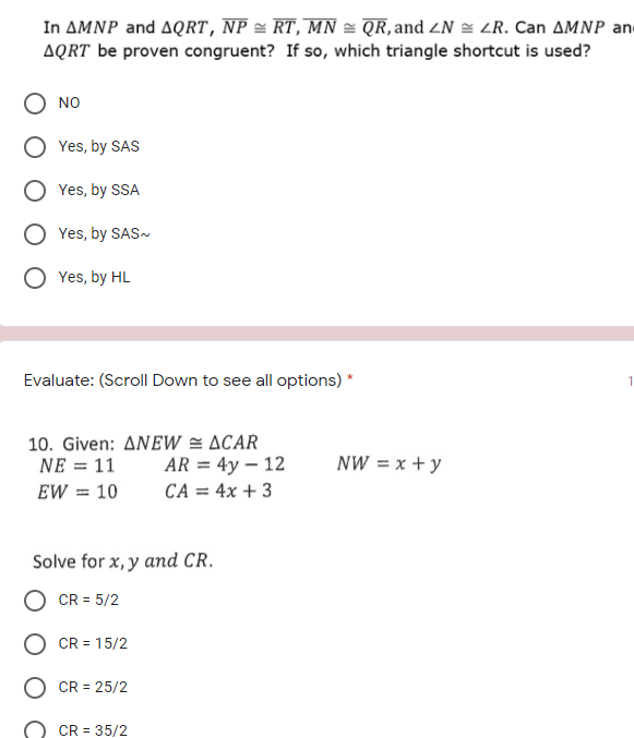 In AMNP and AQRT, NP = RT, MN = QR, and ZN = LR. Can AMNP an
AQRT be proven congruent? If so, which triangle shortcut is used?
NO
Yes, by SAS
Yes, by SSA
Yes, by SAS-
Yes, by HL
Evaluate: (Scroll Down to see all options) *
1
10. Given: ANEW = ACAR
AR = 4y – 12
CA = 4x + 3
NE = 11
NW = x +y
EW = 10
Solve for x, y and CR.
CR = 5/2
CR = 15/2
CR = 25/2
CR = 35/2
