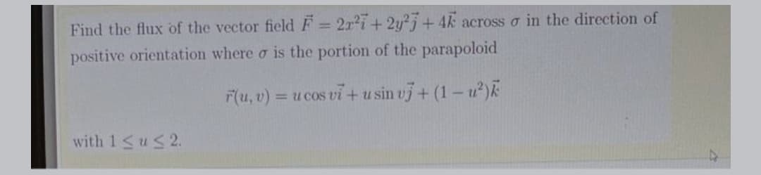 Find the flux of the vector field F = 2r2i+ 2y²j + 4k across o in the direction of
%3D
positive orientation where o is the portion of the parapoloid
F(u, v) = u cos vi + u sin vj + (1 – u)k
%3D
with 1<us2.
