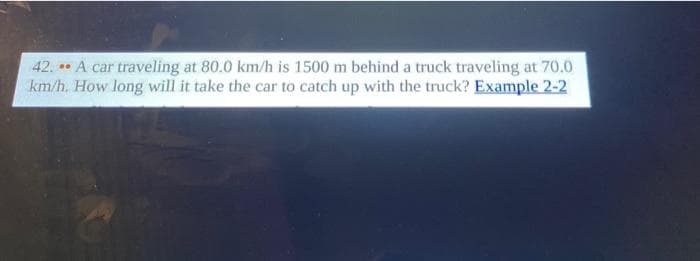 42. A car traveling at 80.0 km/h is 1500 m behind a truck traveling at 70.0
km/h. How long will it take the car to catch up with the truck? Example 2-2
