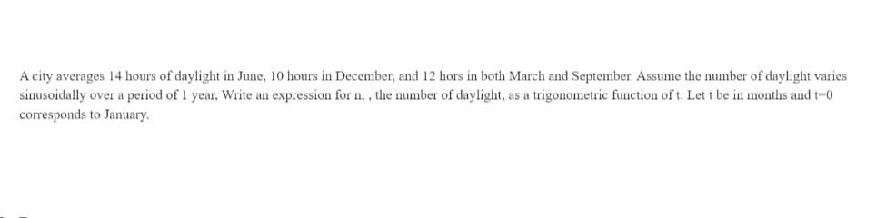 A city averages 14 hours of daylight in June, 10 hours in December, and 12 hors in both March and September. Assume the number of daylight varies
sinusoidally over a period of 1 year, Write an expression for n, , the number of daylight, as a trigonometric function of t. Let t be in months and t-0
corresponds to January.
