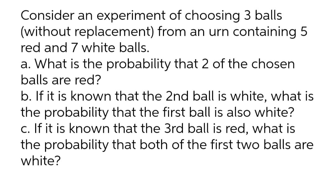 Consider an experiment of choosing 3 balls
(without replacement) from an urn containing 5
red and 7 white balls.
a. What is the probability that 2 of the chosen
balls are red?
b. If it is known that the 2nd ball is white, what is
the probability that the first ball is also white?
c. If it is known that the 3rd ball is red, what is
the probability that both of the first two balls are
white?
