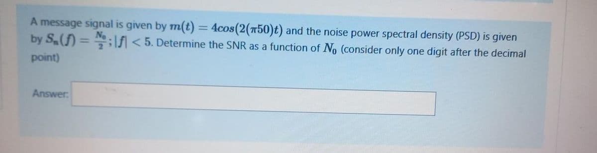A message signal is given by m(t) = 4cos(2(n50)t) and the noise power spectral density (PSD) is given
by S(f) = ;f < 5. Determine the SNR as a function of No (consider only one digit after the decimal
No
%3D
point)
Answer:
