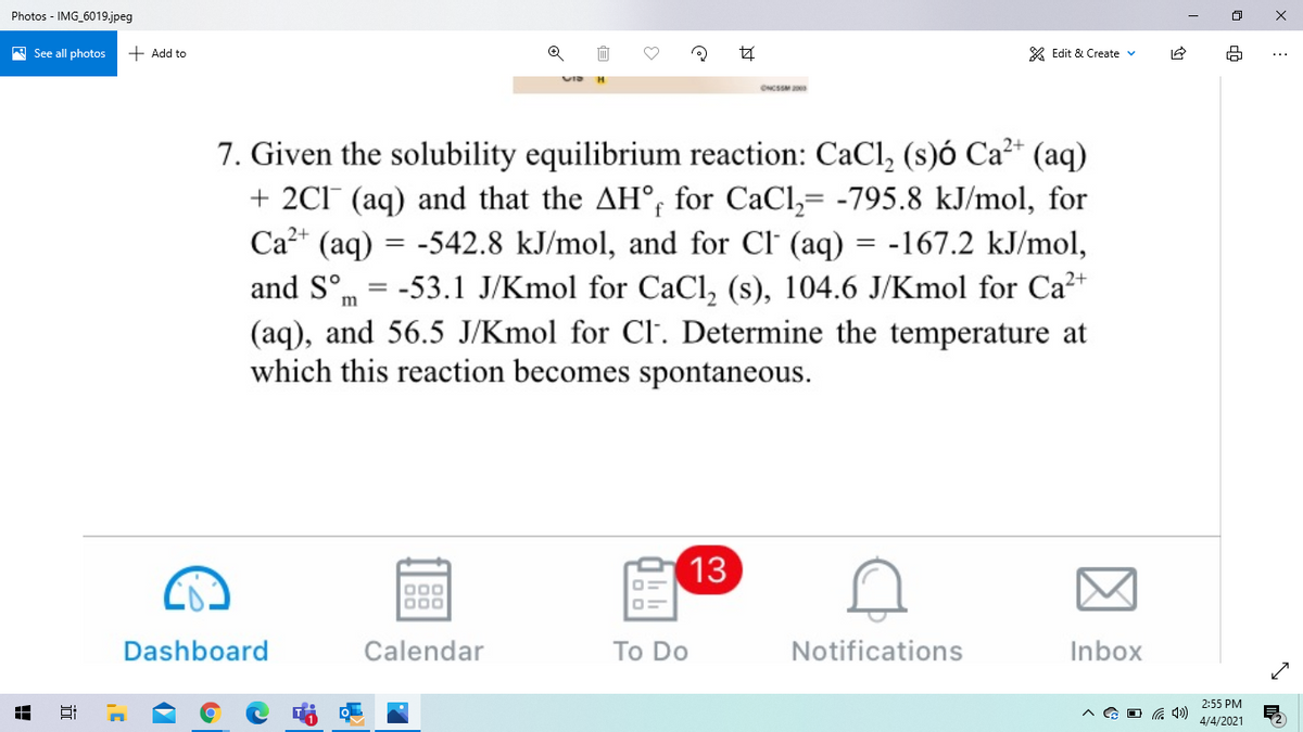 Photos - IMG_6019.jpeg
A See all photos
+ Add to
* Edit & Create v
7. Given the solubility equilibrium reaction: CaCl, (s)ó Ca²* (aq)
+ 2C1 (aq) and that the AH°, for CaCl,= -795.8 kJ/mol, for
Ca?+ (aq) = -542.8 kJ/mol, and for Cl' (aq) = -167.2 kJ/mol,
and S°m = -53.1 J/Kmol for CaCl, (s), 104.6 J/Kmol for Ca2+
(aq), and 56.5 J/Kmol for Cl. Determine the temperature at
which this reaction becomes spontaneous.
13
000
000
Dashboard
Calendar
To Do
Notifications
Inbox
2:55 PM
G O G 4)
4/4/2021
近
