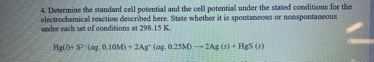 4. Determine the standard cell potential and the cell potential under the stated conditions for the
electrochemical reaction described here. State whether it is spontaneous or nonspontaneous
under each set of conditions at 298.15 K.
Hg(l)+ S²- (aq, 0.10M) + 2Ag* (aq, 0.25M) → 2Ag (s) + HgS (s)
