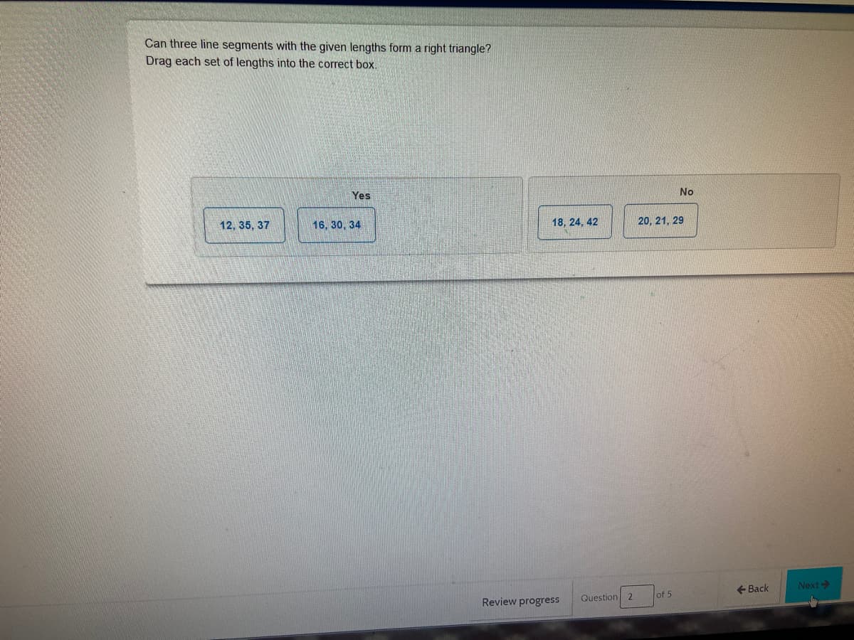 Can three line segments with the given lengths form a right triangle?
Drag each set of lengths into the correct box.
Yes
No
12, 35, 37
16, 30, 34
18, 24, 42
20, 21, 29
+ Back
Next>
Review progress
Question 2
of 5
