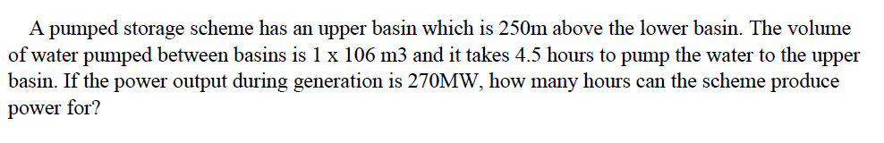 A pumped storage scheme has an upper basin which is 250m above the lower basin. The volume
of water pumped between basins is 1 x 106 m3 and it takes 4.5 hours to pump the water to the upper
basin. If the power output during generation is 270MW, how many hours can the scheme produce
power for?
