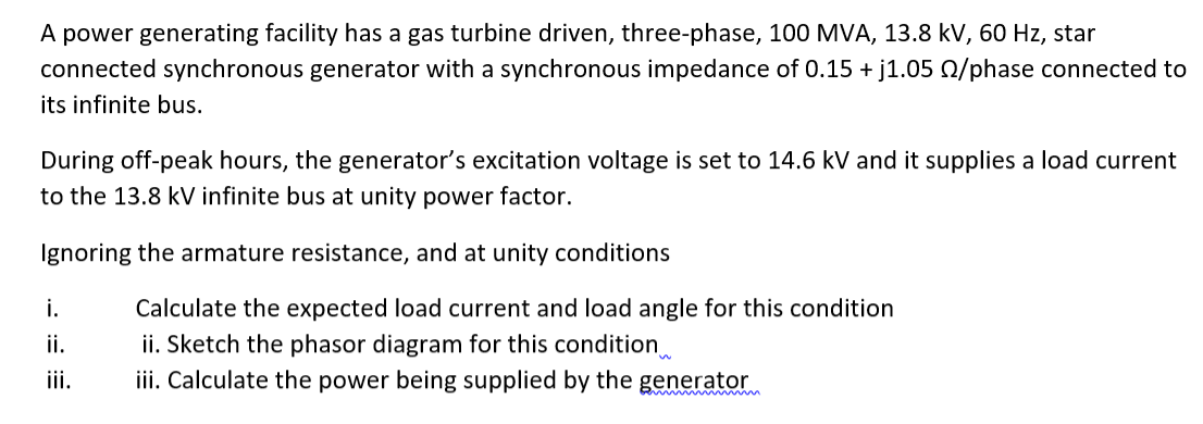 A power generating facility has a gas turbine driven, three-phase, 100 MVA, 13.8 kV, 60 Hz, star
connected synchronous generator with a synchronous impedance of 0.15 + j1.05 0/phase connected to
its infinite bus.
During off-peak hours, the generator's excitation voltage is set to 14.6 kV and it supplies a load current
to the 13.8 kV infinite bus at unity power factor.
Ignoring the armature resistance, and at unity conditions
Calculate the expected load current and load angle for this condition
ii. Sketch the phasor diagram for this condition
iii. Calculate the power being supplied by the generator
i.
ii.
iii.
