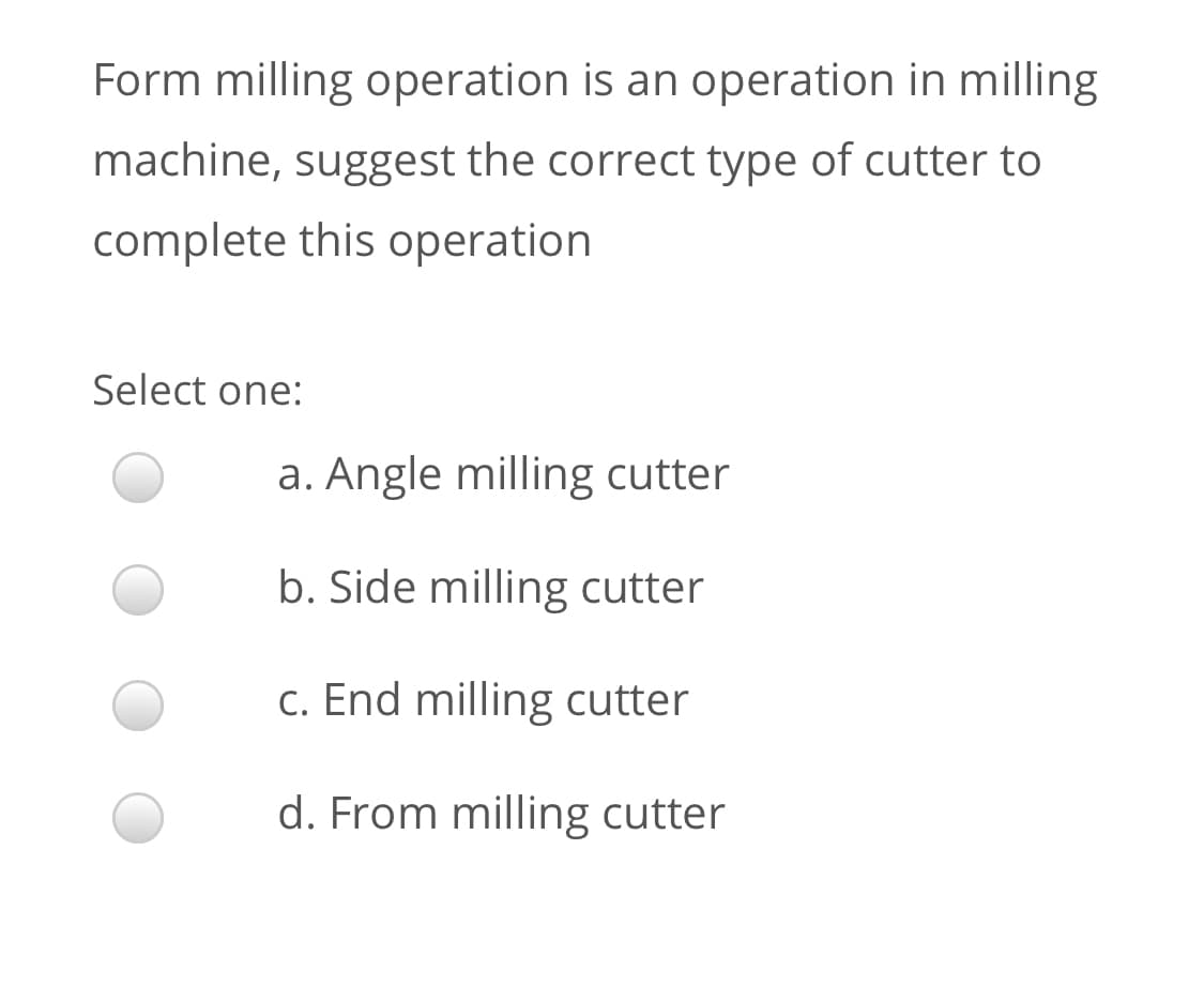 Form milling operation is an operation in milling
machine, suggest the correct type of cutter to
complete this operation
Select one:
a. Angle milling cutter
b. Side milling cutter
c. End milling cutter
d. From milling cutter
