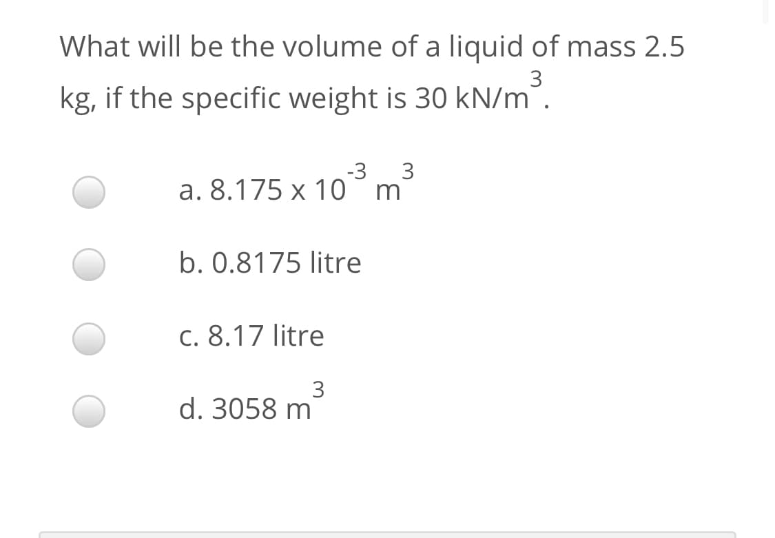 What will be the volume of a liquid of mass 2.5
3
kg, if the specific weight is 30 kN/m".
-3
3
a. 8.175 x 10°m
b. 0.8175 litre
c. 8.17 litre
3
d. 3058 m
