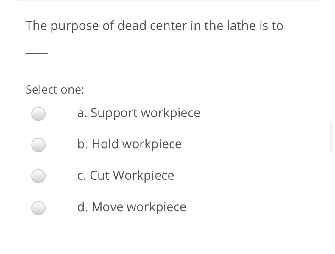 The purpose of dead center in the lathe is to
Select one:
a. Support workpiece
b. Hold workpiece
c. Cut Workpiece
d. Move workpiece
