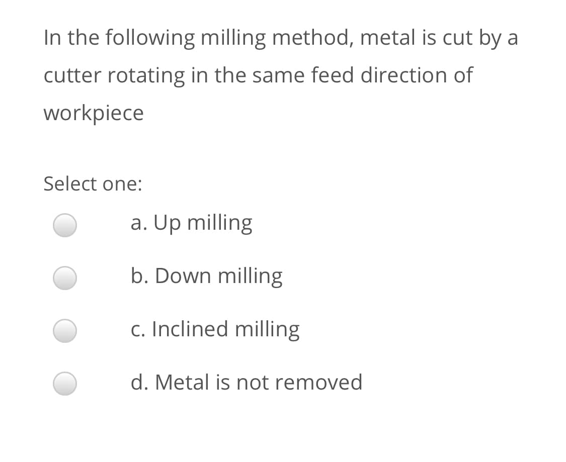 In the following milling method, metal is cut by a
cutter rotating in the same feed direction of
workpiece
Select one:
a. Up milling
b. Down milling
c. Inclined milling
d. Metal is not removed
