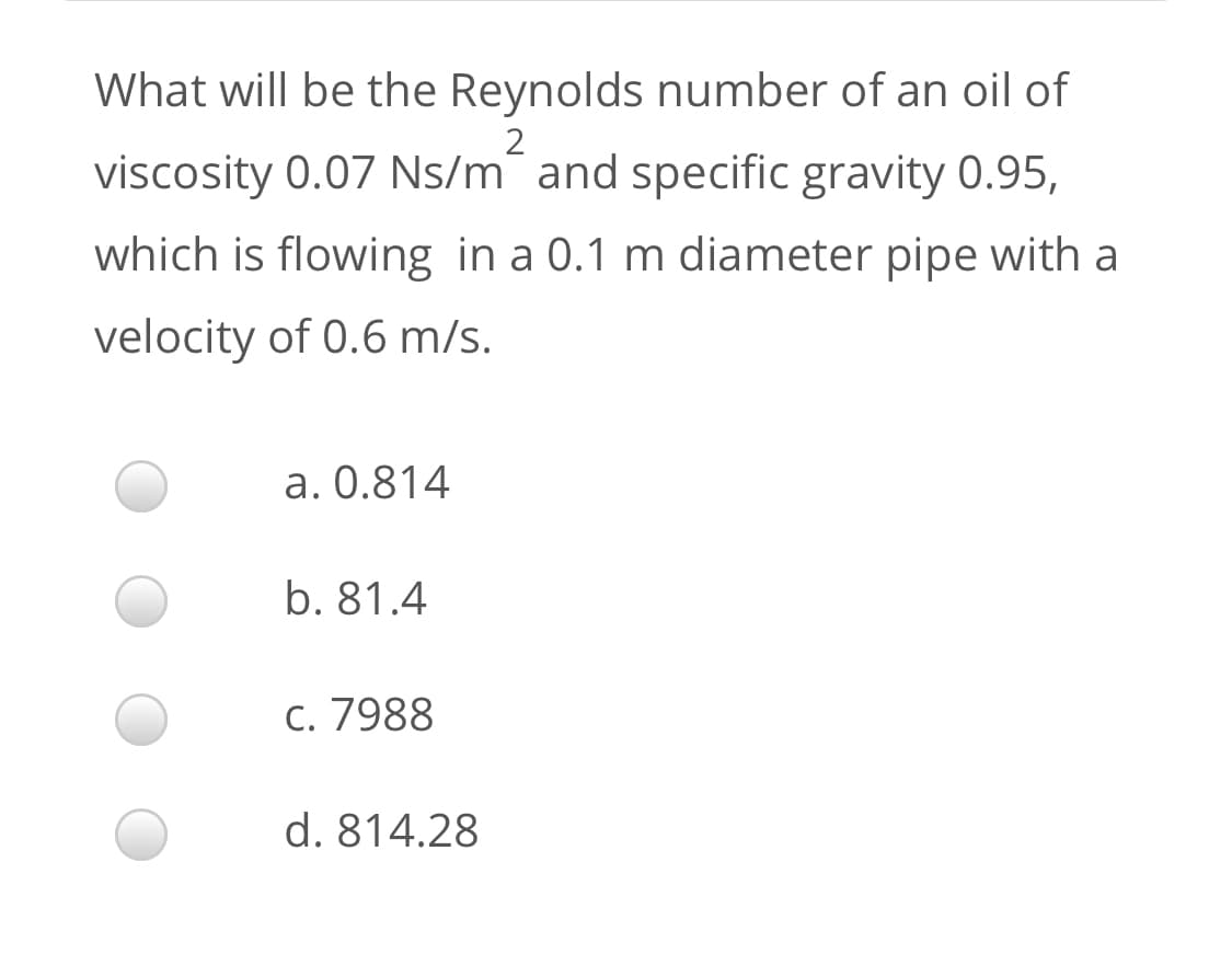 What will be the Reynolds number of an oil of
2
viscosity 0.07 Ns/m¯ and specific gravity 0.95,
which is flowing in a 0.1 m diameter pipe with a
velocity of 0.6 m/s.
a. 0.814
b. 81.4
c. 7988
d. 814.28
