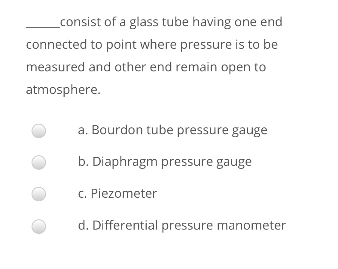 consist of a glass tube having one end
connected to point where pressure is to be
measured and other end remain open to
atmosphere.
a. Bourdon tube pressure gauge
b. Diaphragm pressure gauge
c. Piezometer
d. Differential pressure manometer
