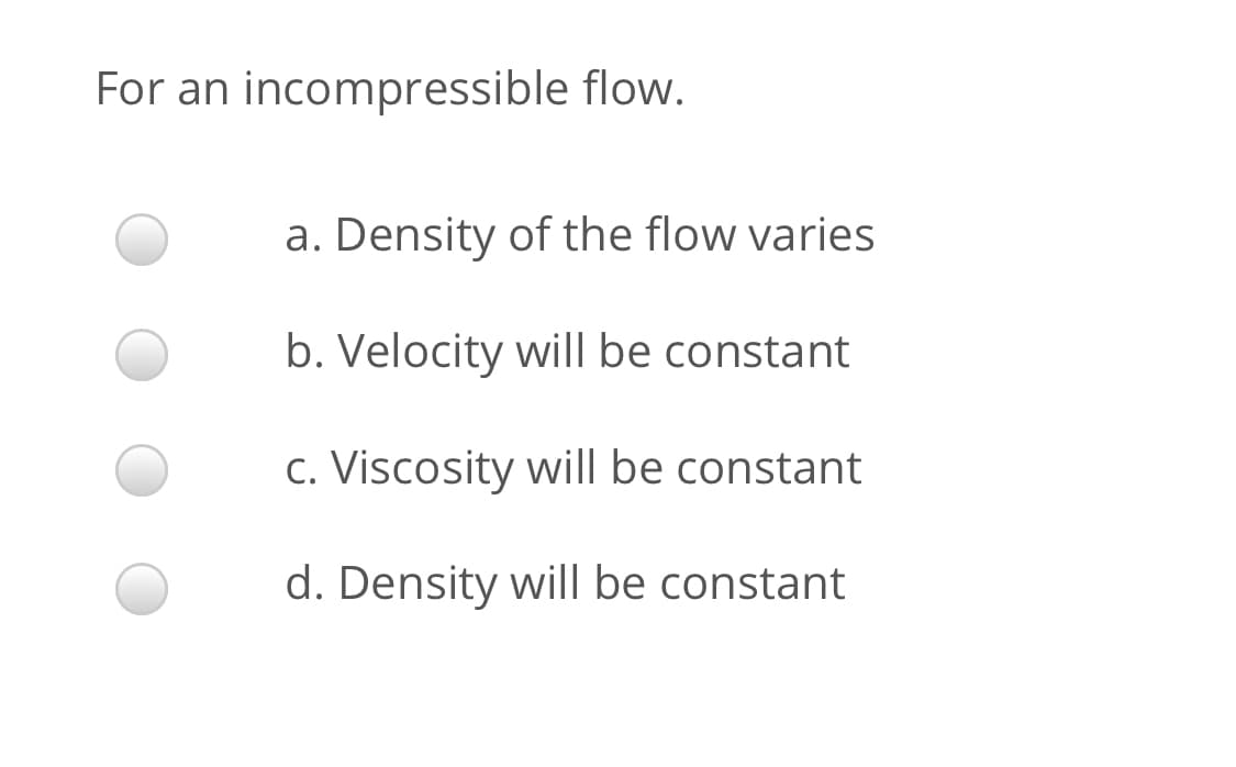 For an incompressible flow.
a. Density of the flow varies
b. Velocity will be constant
c. Viscosity will be constant
d. Density will be constant
