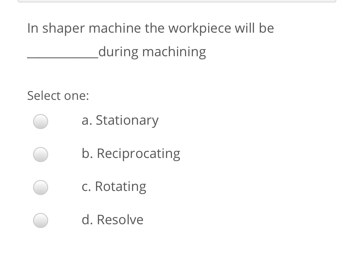 In shaper machine the workpiece will be
_during machining
Select one:
a. Stationary
b. Reciprocating
c. Rotating
d. Resolve

