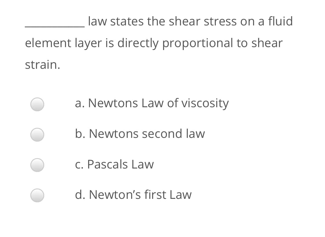 law states the shear stress on a fluid
element layer is directly proportional to shear
strain.
a. Newtons Law of viscosity
b. Newtons second law
c. Pascals Law
d. Newton's first Law

