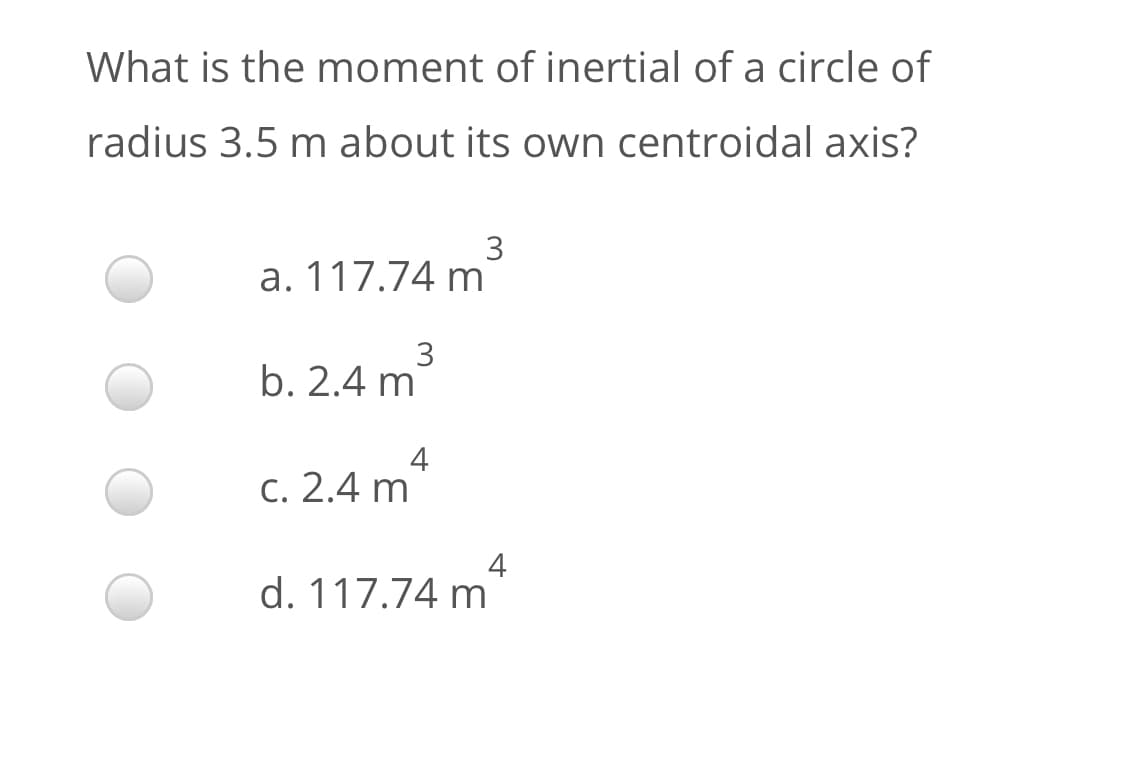 What is the moment of inertial of a circle of
radius 3.5 m about its own centroidal axis?
a. 117.74 m
3
b. 2.4 m
4
C. 2.4 m
4
d. 117.74 m
