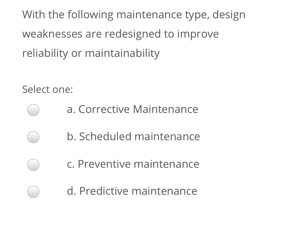 With the following maintenance type, design
weaknesses are redesigned to improve
reliability or maintainability
Select one:
a. Corrective Maintenance
b. Scheduled maintenance
c. Preventive maintenance
d. Predictive maintenance
