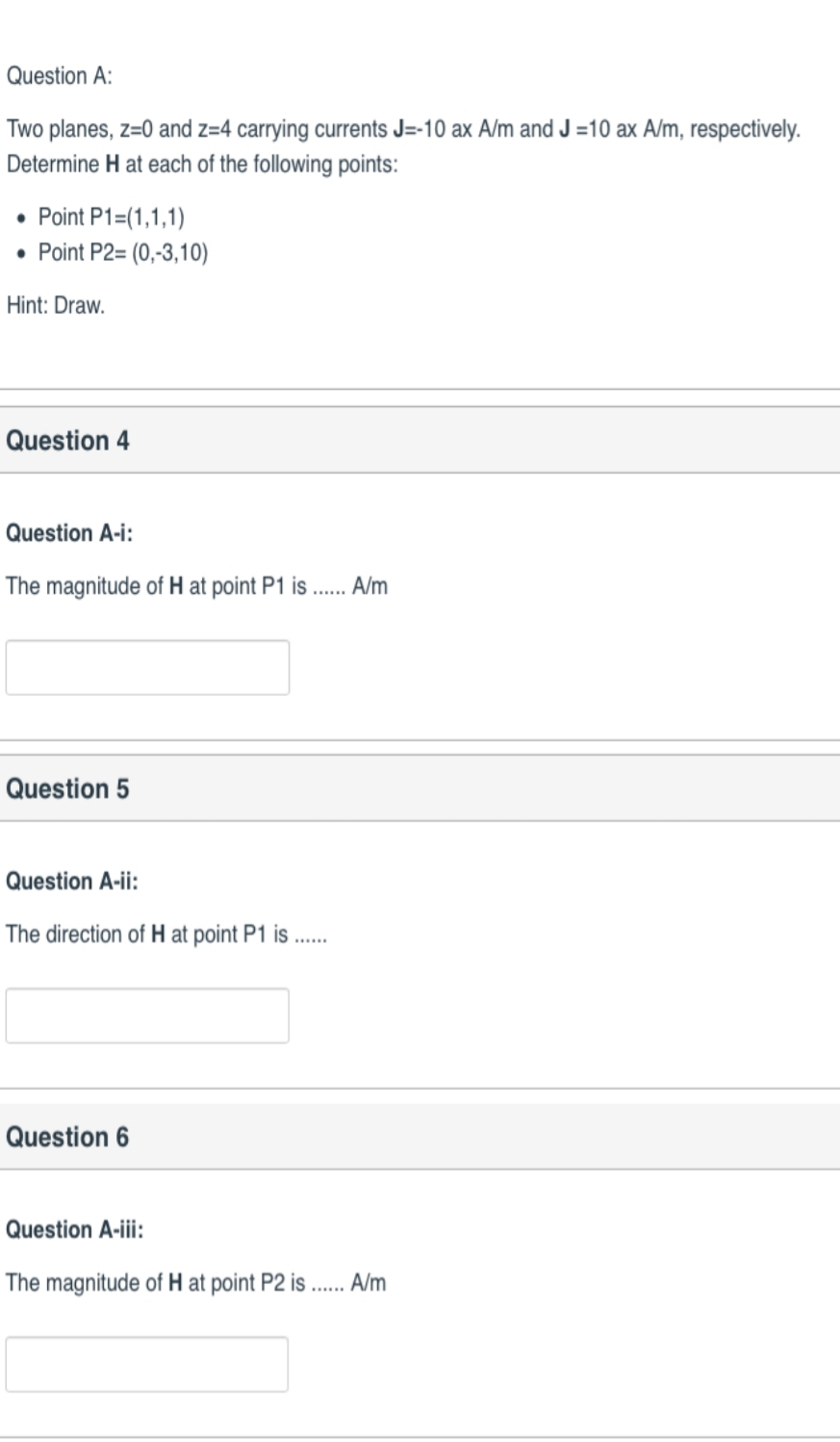 Two planes, z=0 and z=4 carrying currents J=-10 ax A/m and J =10 ax A/m, respectively.
Determine H at each of the following points:
• Point P1=(1,1,1)
• Point P2= (0,-3,10)
Hint: Draw.
Question 4
Question A-i:
The magnitude of H at point P1 is .. A/m
Question 5
Question A-ii:
The direction of H at point P1 is
Question 6
Question A-iii:
The magnitude of H at point P2 is . A/m
