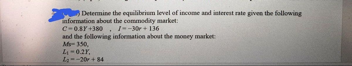 Determine the equilibrium level of income and interest rate given the following
information about the commodity market:
C=0.8Y+380
I=-30r + 136
and the following information about the money market:
Ms= 350,
L1 0.2Y,
L2=-20r + 84
