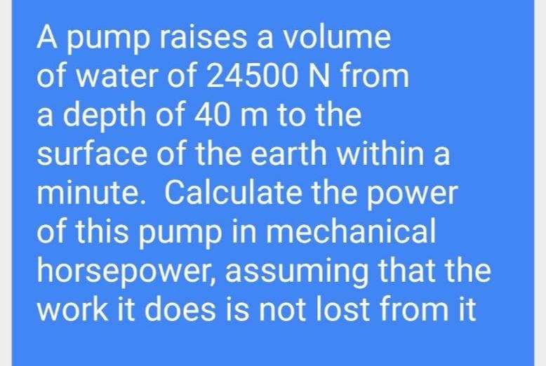 A pump raises a volume
of water of 24500 N from
a depth of 40 m to the
surface of the earth within a
minute. Calculate the power
of this pump in mechanical
horsepower, assuming that the
work it does is not lost from it
