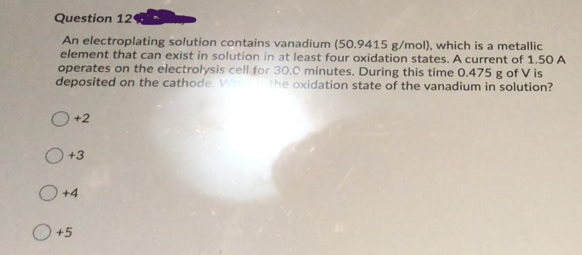 Question 12
An electroplating solution contains vanadium (50.9415 g/mol), which is a metallic
element that can exist in solution in at least four oxidation states. A current of 1.50 A
operates on the electrolysis cell for 3o.0 minutes. During this time 0.475 g of V is
deposited on the cathode. Wh
the oxidation state of the vanadium in solution?
O +2
O+3
O +4
+5
